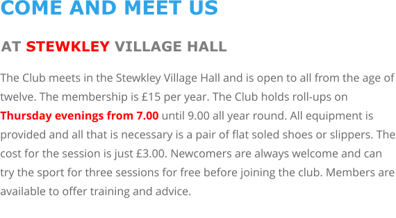 COME AND MEET US AT STEWKLEY VILLAGE HALL The Club meets in the Stewkley Village Hall and is open to all from the age of twelve. The membership is £15 per year. The Club holds roll-ups on Thursday evenings from 7.00 until 9.00 all year round. All equipment is provided and all that is necessary is a pair of flat soled shoes or slippers. The cost for the session is just £3.00. Newcomers are always welcome and can try the sport for three sessions for free before joining the club. Members are available to offer training and advice.